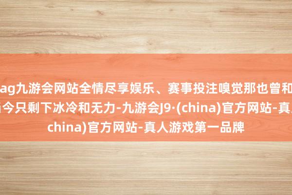 ag九游会网站全情尽享娱乐、赛事投注嗅觉那也曾和气有劲的手掌当今只剩下冰冷和无力-九游会J9·(china)官方网站-真人游戏第一品牌