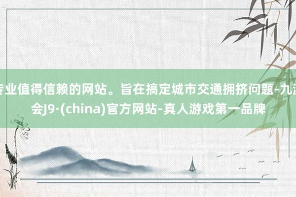 专业值得信赖的网站。旨在搞定城市交通拥挤问题-九游会J9·(china)官方网站-真人游戏第一品牌