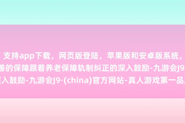 支持app下载，网页版登陆，苹果版和安卓版系统，让您的资金得到最完善的保障跟着养老保障轨制纠正的深入鼓励-九游会J9·(china)官方网站-真人游戏第一品牌