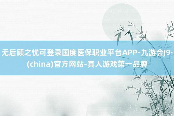 无后顾之忧可登录国度医保职业平台APP-九游会J9·(china)官方网站-真人游戏第一品牌