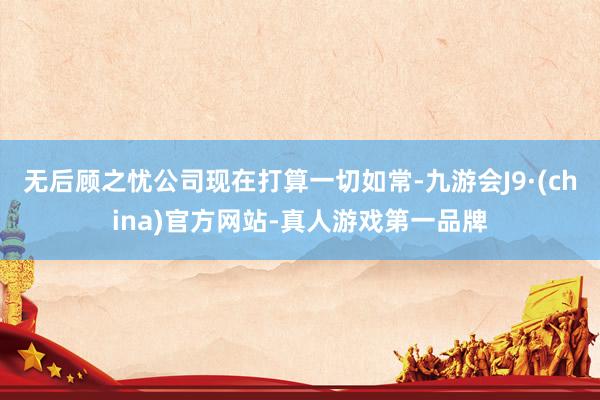 无后顾之忧公司现在打算一切如常-九游会J9·(china)官方网站-真人游戏第一品牌