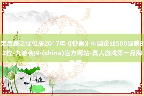 无后顾之忧位居2017年《钞票》中国企业500强第82位-九游会J9·(china)官方网站-真人游戏第一品牌