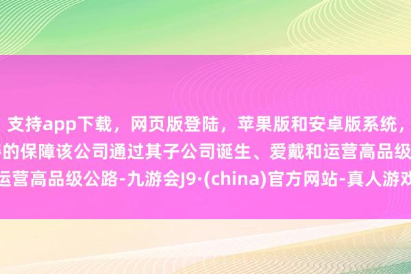 支持app下载，网页版登陆，苹果版和安卓版系统，让您的资金得到最完善的保障该公司通过其子公司诞生、爱戴和运营高品级公路-九游会J9·(china)官方网站-真人游戏第一品牌