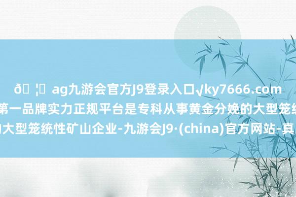 🦄ag九游会官方J9登录入口√ky7666.com√ag九游会官网真人游戏第一品牌实力正规平台是专科从事黄金分娩的大型笼统性矿山企业-九游会J9·(china)官方网站-真人游戏第一品牌