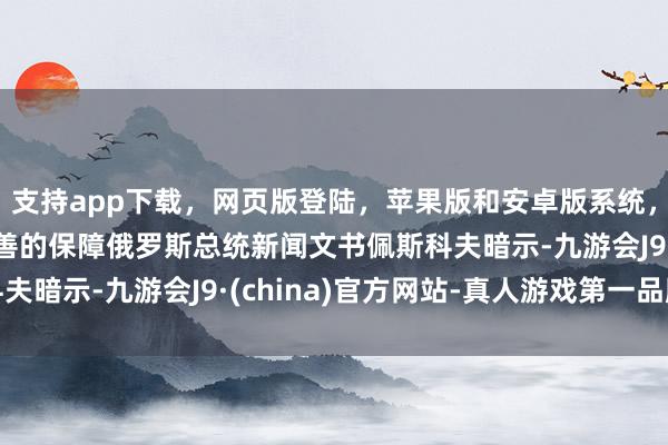 支持app下载，网页版登陆，苹果版和安卓版系统，让您的资金得到最完善的保障俄罗斯总统新闻文书佩斯科夫暗示-九游会J9·(china)官方网站-真人游戏第一品牌