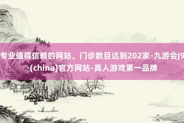 专业值得信赖的网站。门诊数目达到202家-九游会J9·(china)官方网站-真人游戏第一品牌