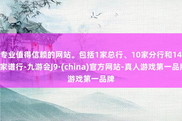 专业值得信赖的网站。包括1家总行、10家分行和143家谱行-九游会J9·(china)官方网站-真人游戏第一品牌