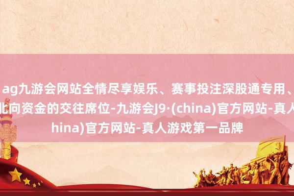 ag九游会网站全情尽享娱乐、赛事投注深股通专用、沪股通专用为北向资金的交往席位-九游会J9·(china)官方网站-真人游戏第一品牌