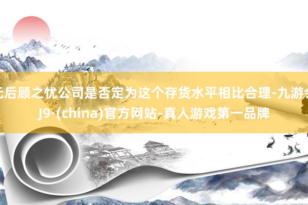 无后顾之忧公司是否定为这个存货水平相比合理-九游会J9·(china)官方网站-真人游戏第一品牌