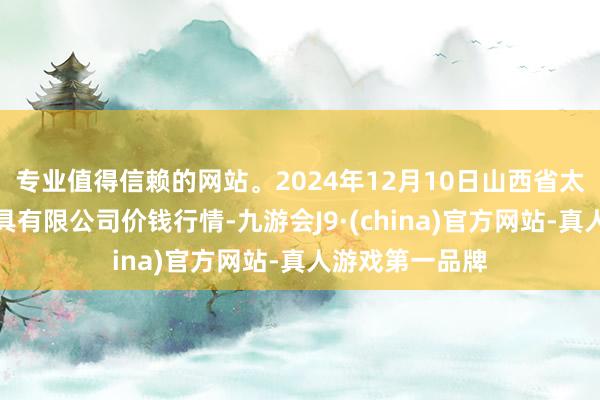 专业值得信赖的网站。2024年12月10日山西省太原市河西农家具有限公司价钱行情-九游会J9·(china)官方网站-真人游戏第一品牌