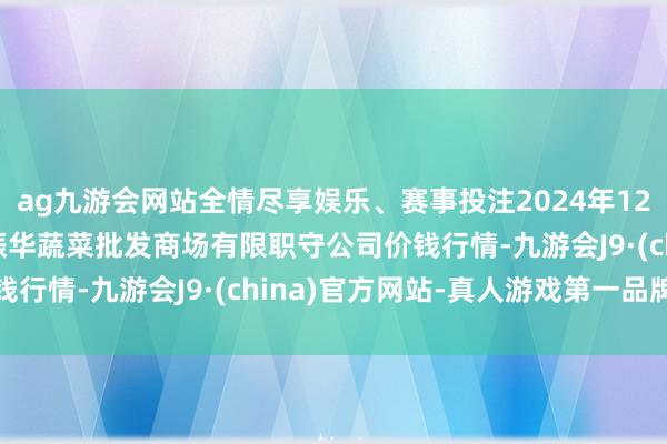 ag九游会网站全情尽享娱乐、赛事投注2024年12月10日山西省大同市振华蔬菜批发商场有限职守公司价钱行情-九游会J9·(china)官方网站-真人游戏第一品牌
