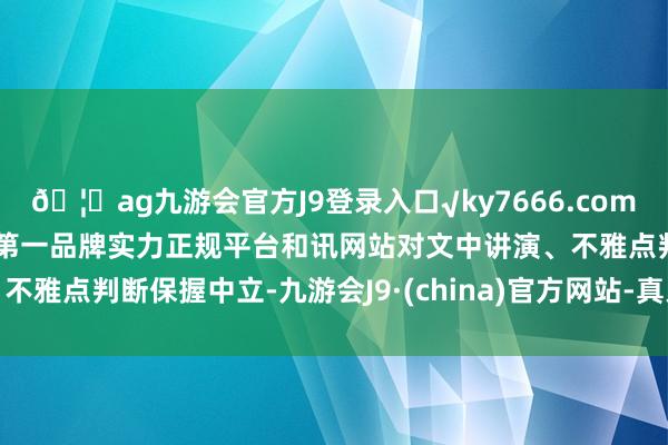 🦄ag九游会官方J9登录入口√ky7666.com√ag九游会官网真人游戏第一品牌实力正规平台和讯网站对文中讲演、不雅点判断保握中立-九游会J9·(china)官方网站-真人游戏第一品牌