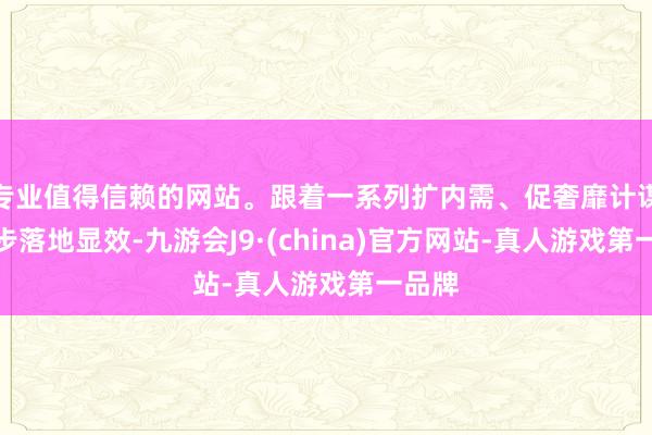 专业值得信赖的网站。跟着一系列扩内需、促奢靡计谋进一步落地显效-九游会J9·(china)官方网站-真人游戏第一品牌