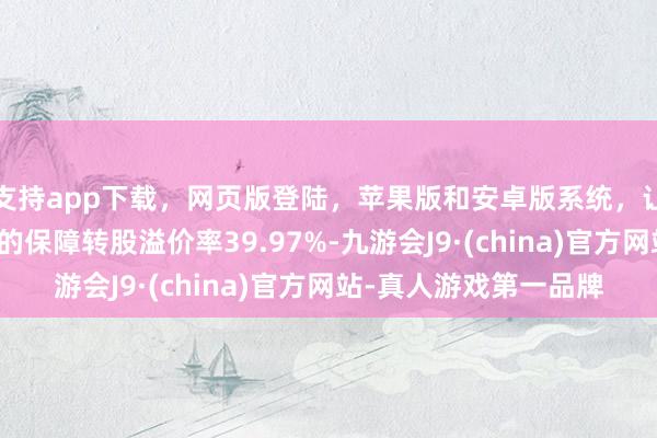 支持app下载，网页版登陆，苹果版和安卓版系统，让您的资金得到最完善的保障转股溢价率39.97%-九游会J9·(china)官方网站-真人游戏第一品牌