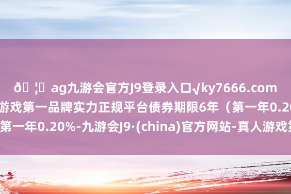 🦄ag九游会官方J9登录入口√ky7666.com√ag九游会官网真人游戏第一品牌实力正规平台债券期限6年（第一年0.20%-九游会J9·(china)官方网站-真人游戏第一品牌