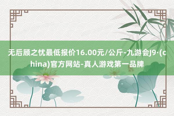 无后顾之忧最低报价16.00元/公斤-九游会J9·(china)官方网站-真人游戏第一品牌