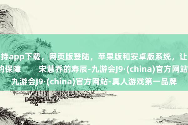 支持app下载，网页版登陆，苹果版和安卓版系统，让您的资金得到最完善的保障        宋慧乔的寿辰-九游会J9·(china)官方网站-真人游戏第一品牌