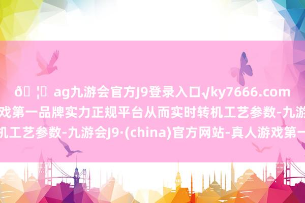 🦄ag九游会官方J9登录入口√ky7666.com√ag九游会官网真人游戏第一品牌实力正规平台从而实时转机工艺参数-九游会J9·(china)官方网站-真人游戏第一品牌