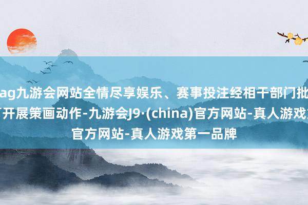 ag九游会网站全情尽享娱乐、赛事投注经相干部门批准后方可开展策画动作-九游会J9·(china)官方网站-真人游戏第一品牌