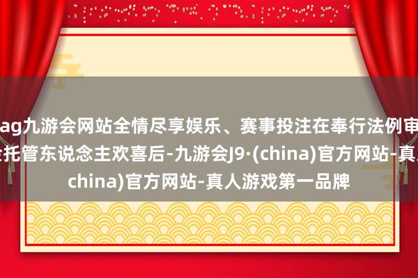 ag九游会网站全情尽享娱乐、赛事投注在奉行法例审批形貌并经基金托管东说念主欢喜后-九游会J9·(china)官方网站-真人游戏第一品牌