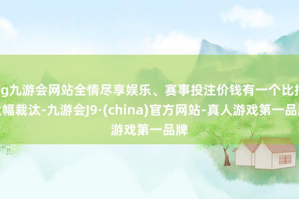 ag九游会网站全情尽享娱乐、赛事投注价钱有一个比拟大幅裁汰-九游会J9·(china)官方网站-真人游戏第一品牌
