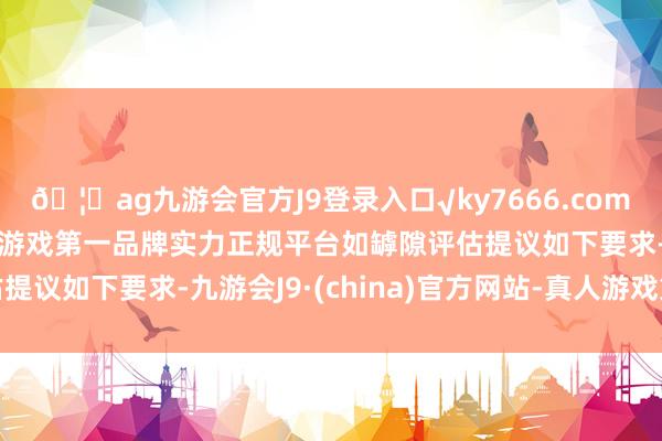 🦄ag九游会官方J9登录入口√ky7666.com√ag九游会官网真人游戏第一品牌实力正规平台　　如罅隙评估提议如下要求-九游会J9·(china)官方网站-真人游戏第一品牌