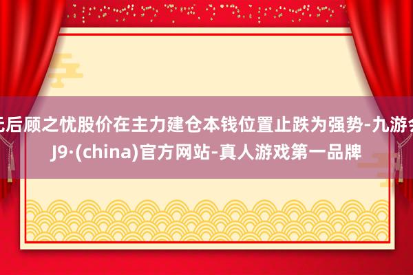 无后顾之忧股价在主力建仓本钱位置止跌为强势-九游会J9·(china)官方网站-真人游戏第一品牌