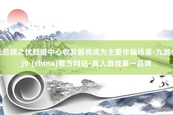 无后顾之忧数据中心收发器将成为主要诈骗场景-九游会J9·(china)官方网站-真人游戏第一品牌