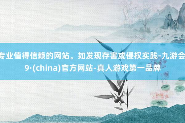 专业值得信赖的网站。如发现存害或侵权实践-九游会J9·(china)官方网站-真人游戏第一品牌