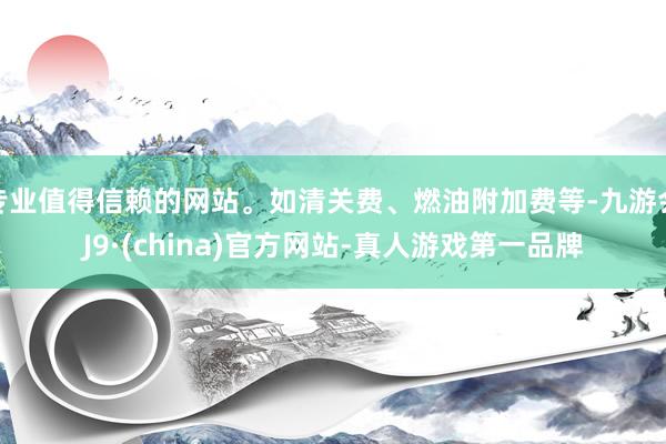 专业值得信赖的网站。如清关费、燃油附加费等-九游会J9·(china)官方网站-真人游戏第一品牌