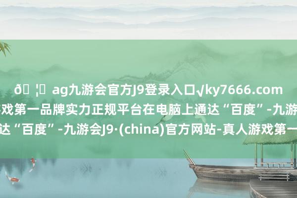 🦄ag九游会官方J9登录入口√ky7666.com√ag九游会官网真人游戏第一品牌实力正规平台在电脑上通达“百度”-九游会J9·(china)官方网站-真人游戏第一品牌