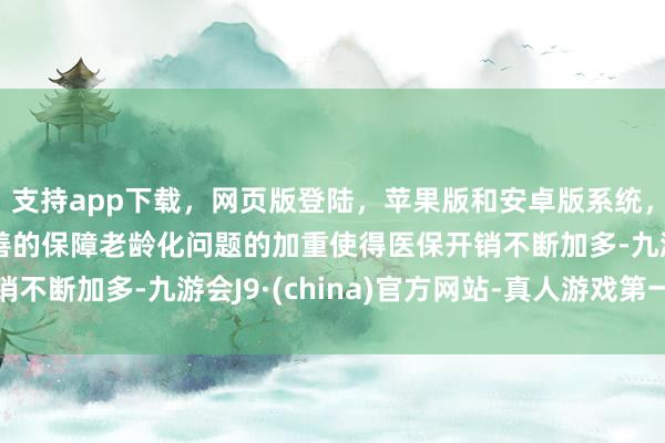 支持app下载，网页版登陆，苹果版和安卓版系统，让您的资金得到最完善的保障老龄化问题的加重使得医保开销不断加多-九游会J9·(china)官方网站-真人游戏第一品牌