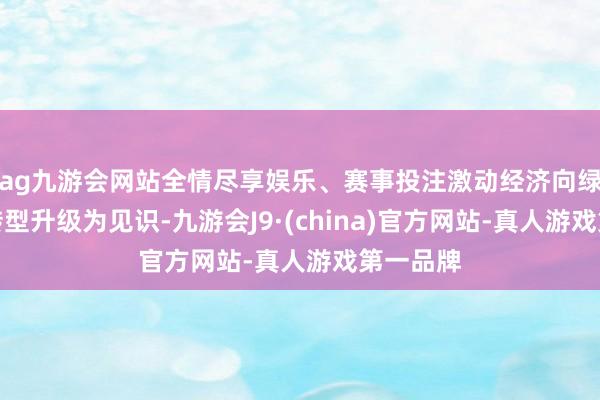 ag九游会网站全情尽享娱乐、赛事投注激动经济向绿色低碳转型升级为见识-九游会J9·(china)官方网站-真人游戏第一品牌