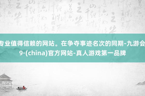 专业值得信赖的网站。在争夺事迹名次的同期-九游会J9·(china)官方网站-真人游戏第一品牌