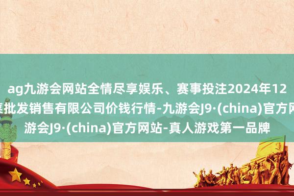 ag九游会网站全情尽享娱乐、赛事投注2024年12月26日孝义市绿海蔬菜批发销售有限公司价钱行情-九游会J9·(china)官方网站-真人游戏第一品牌