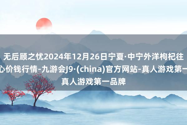 无后顾之忧2024年12月26日宁夏·中宁外洋枸杞往复中心价钱行情-九游会J9·(china)官方网站-真人游戏第一品牌