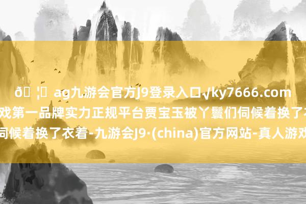 🦄ag九游会官方J9登录入口√ky7666.com√ag九游会官网真人游戏第一品牌实力正规平台贾宝玉被丫鬟们伺候着换了衣着-九游会J9·(china)官方网站-真人游戏第一品牌
