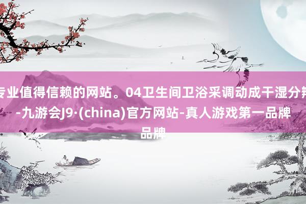 专业值得信赖的网站。04卫生间卫浴采调动成干湿分辩-九游会J9·(china)官方网站-真人游戏第一品牌