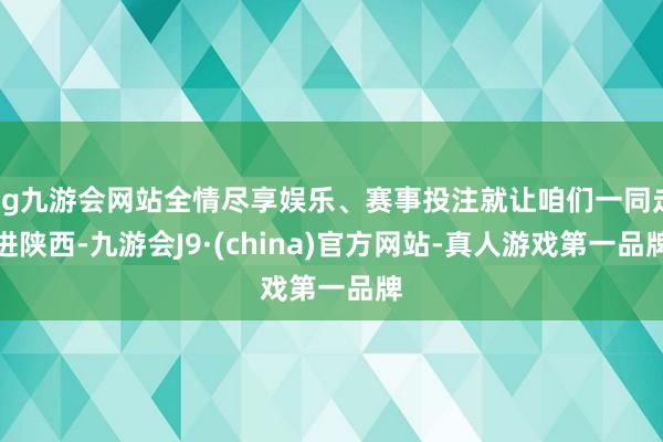 ag九游会网站全情尽享娱乐、赛事投注就让咱们一同走进陕西-九游会J9·(china)官方网站-真人游戏第一品牌