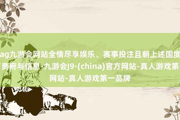 ag九游会网站全情尽享娱乐、赛事投注且朝上述国度提供了贵府与信息-九游会J9·(china)官方网站-真人游戏第一品牌