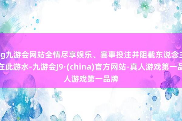 ag九游会网站全情尽享娱乐、赛事投注并阻截东说念主们在此游水-九游会J9·(china)官方网站-真人游戏第一品牌