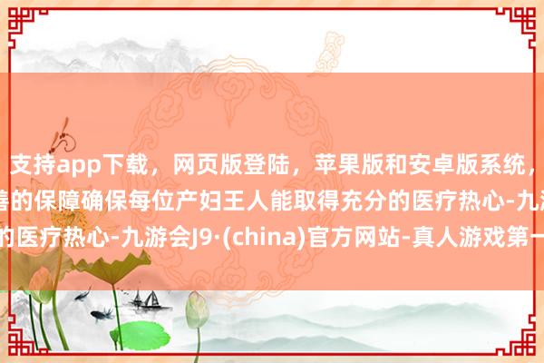 支持app下载，网页版登陆，苹果版和安卓版系统，让您的资金得到最完善的保障确保每位产妇王人能取得充分的医疗热心-九游会J9·(china)官方网站-真人游戏第一品牌