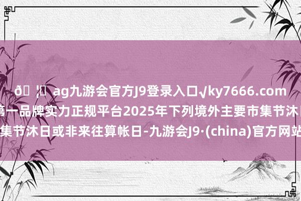 🦄ag九游会官方J9登录入口√ky7666.com√ag九游会官网真人游戏第一品牌实力正规平台2025年下列境外主要市集节沐日或非来往算帐日-九游会J9·(china)官方网站-真人游戏第一品牌