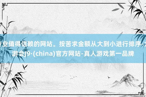 专业值得信赖的网站。按苦求金额从大到小进行排序-九游会J9·(china)官方网站-真人游戏第一品牌