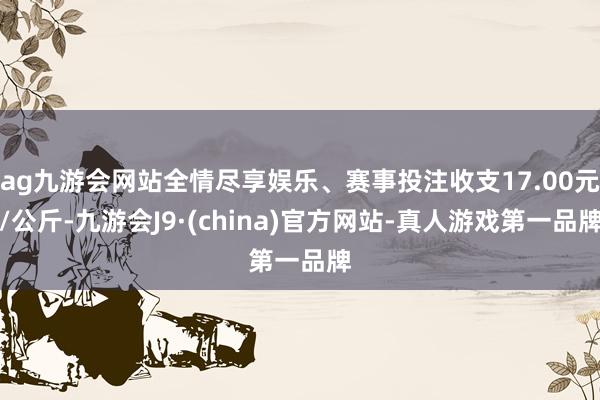 ag九游会网站全情尽享娱乐、赛事投注收支17.00元/公斤-九游会J9·(china)官方网站-真人游戏第一品牌