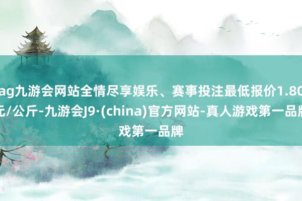 ag九游会网站全情尽享娱乐、赛事投注最低报价1.80元/公斤-九游会J9·(china)官方网站-真人游戏第一品牌