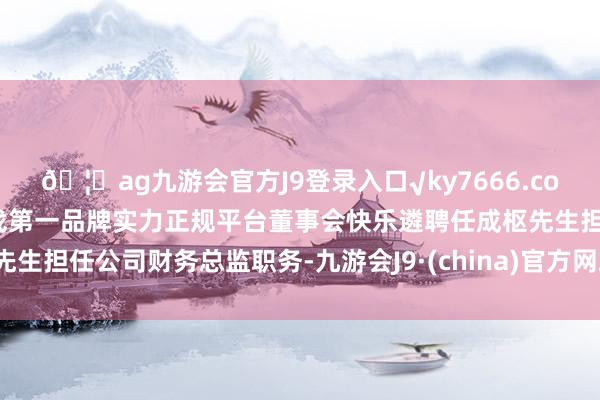 🦄ag九游会官方J9登录入口√ky7666.com√ag九游会官网真人游戏第一品牌实力正规平台董事会快乐遴聘任成枢先生担任公司财务总监职务-九游会J9·(china)官方网站-真人游戏第一品牌