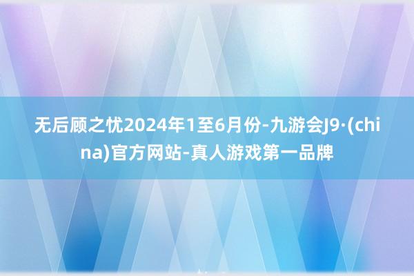 无后顾之忧　　2024年1至6月份-九游会J9·(china)官方网站-真人游戏第一品牌