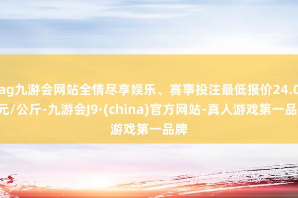 ag九游会网站全情尽享娱乐、赛事投注最低报价24.00元/公斤-九游会J9·(china)官方网站-真人游戏第一品牌