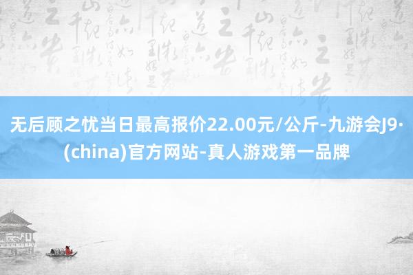 无后顾之忧当日最高报价22.00元/公斤-九游会J9·(china)官方网站-真人游戏第一品牌